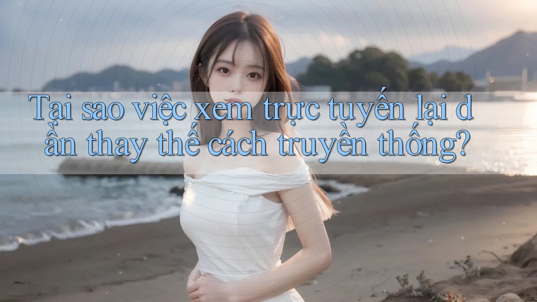 Tại sao việc xem trực tuyến lại dần thay thế cách truyền thống?