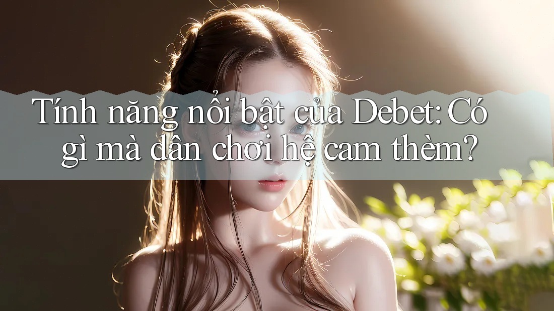 Tính năng nổi bật của Debet: Có gì mà dân chơi hệ cam thèm?
