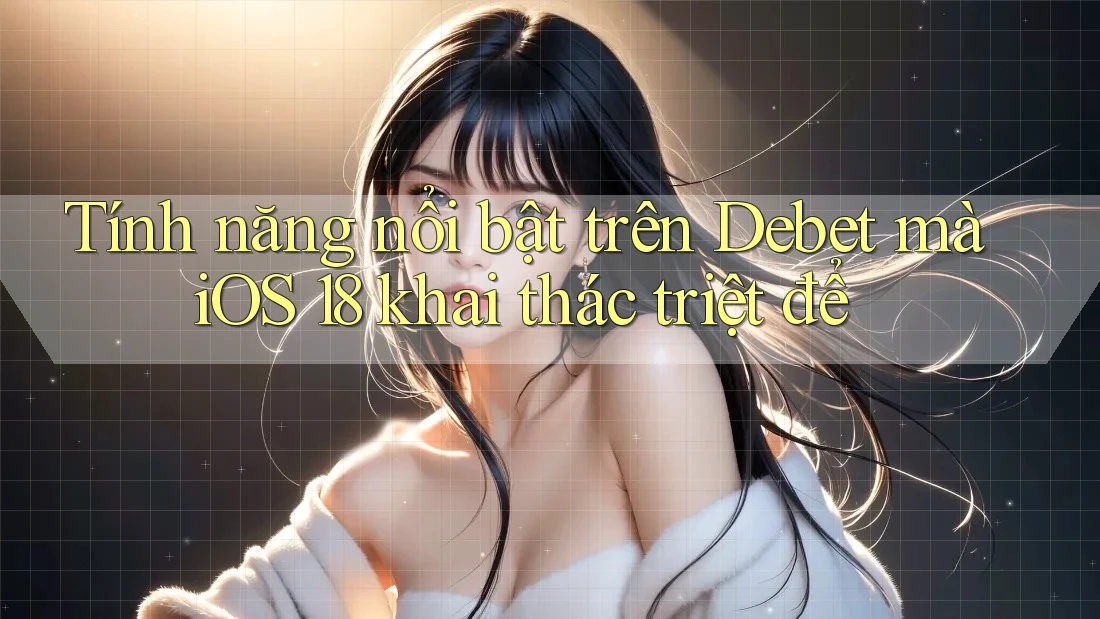 Tính năng nổi bật trên Debet mà iOS 18 khai thác triệt để