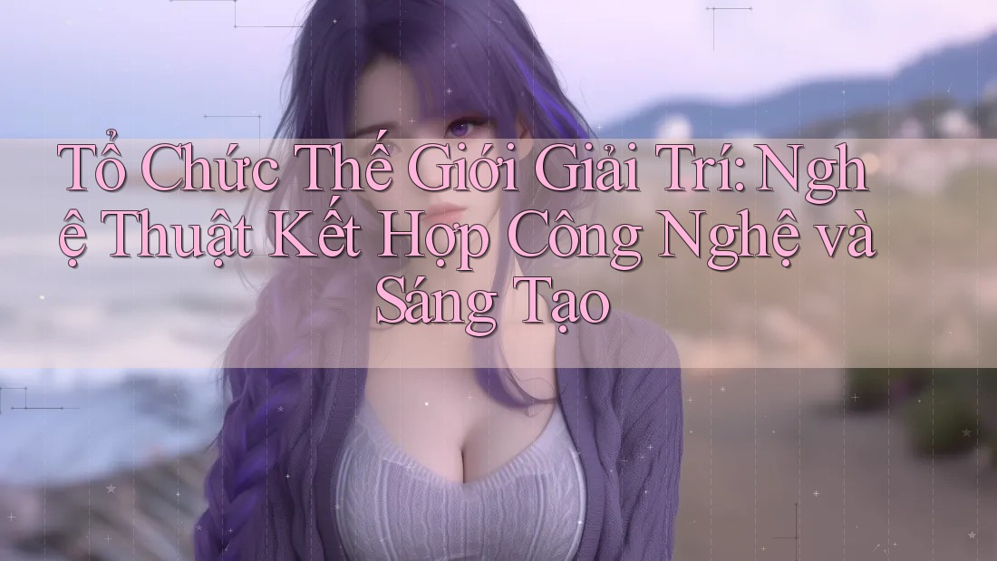 Tổ Chức Thế Giới Giải Trí: Nghệ Thuật Kết Hợp Công Nghệ và Sáng Tạo