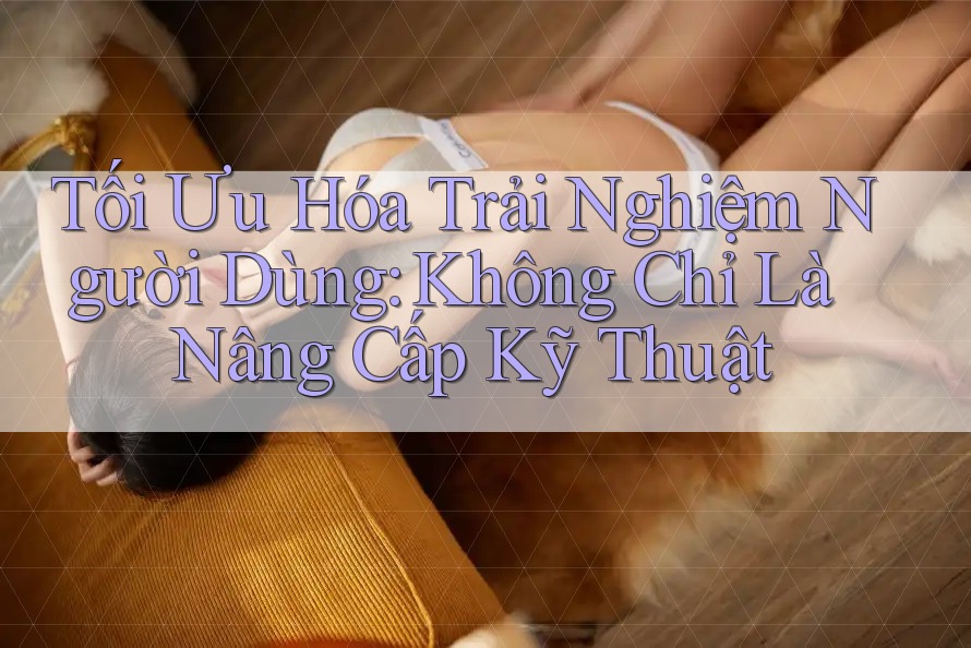 Tối Ưu Hóa Trải Nghiệm Người Dùng: Không Chỉ Là Nâng Cấp Kỹ Thuật
