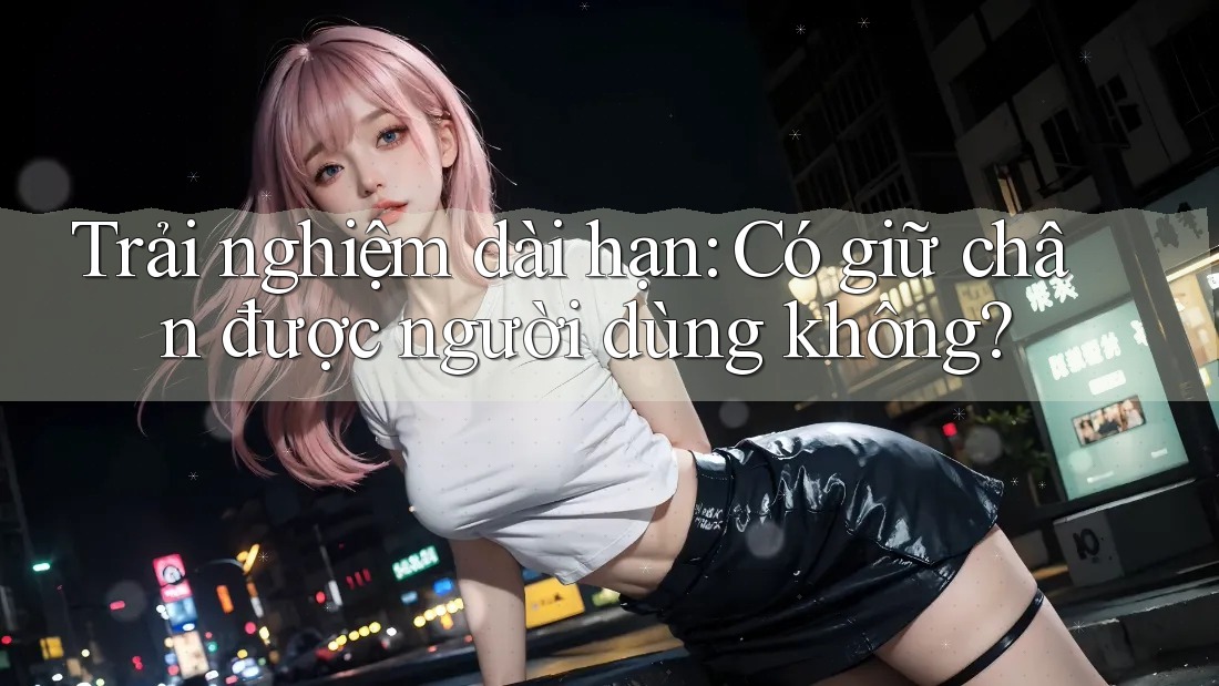Trải nghiệm dài hạn: Có giữ chân được người dùng không?
