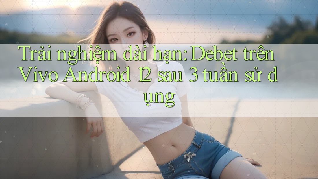 Trải nghiệm dài hạn: Debet trên Vivo Android 12 sau 3 tuần sử dụng