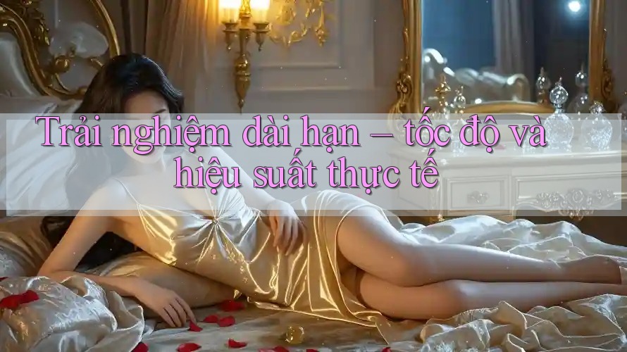 Trải nghiệm dài hạn: Tốc độ và hiệu suất thực tế