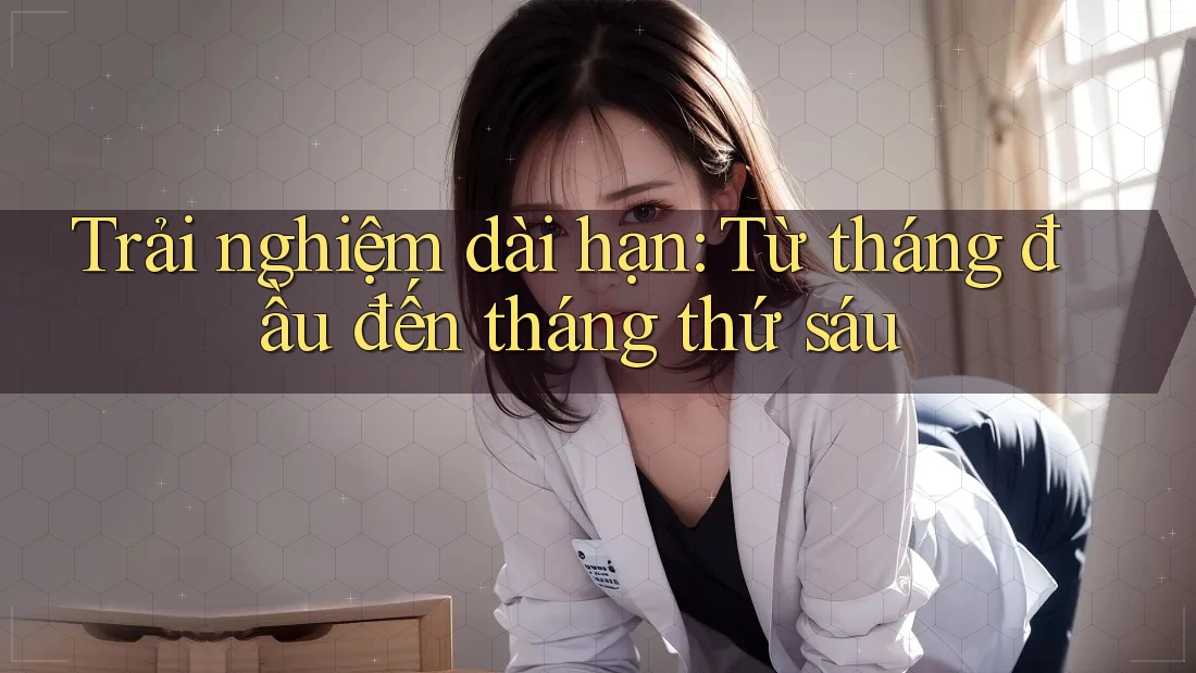 Trải nghiệm dài hạn: từ tháng đầu đến tháng thứ sáu