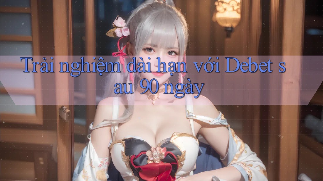 Trải nghiệm dài hạn với Debet sau 90 ngày