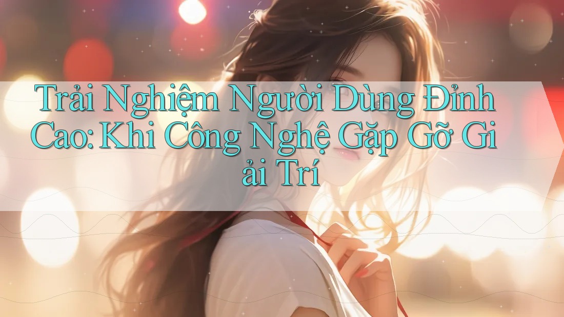 Trải Nghiệm Người Dùng Đỉnh Cao: Khi Công Nghệ Gặp Gỡ Giải Trí