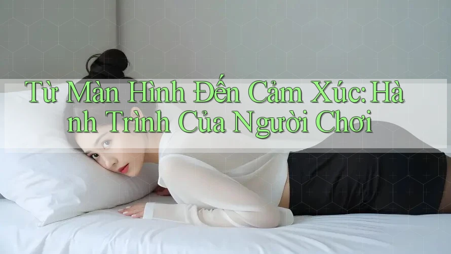 Từ Màn Hình Đến Cảm Xúc: Hành Trình Của Người Chơi