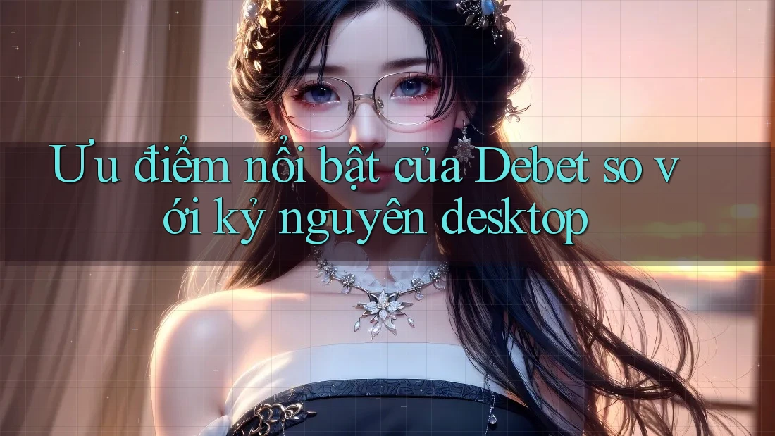 Ưu điểm nổi bật của Debet so với kỷ nguyên desktop Ưu điểm nổi bật của Debet so với kỷ nguyên desktop