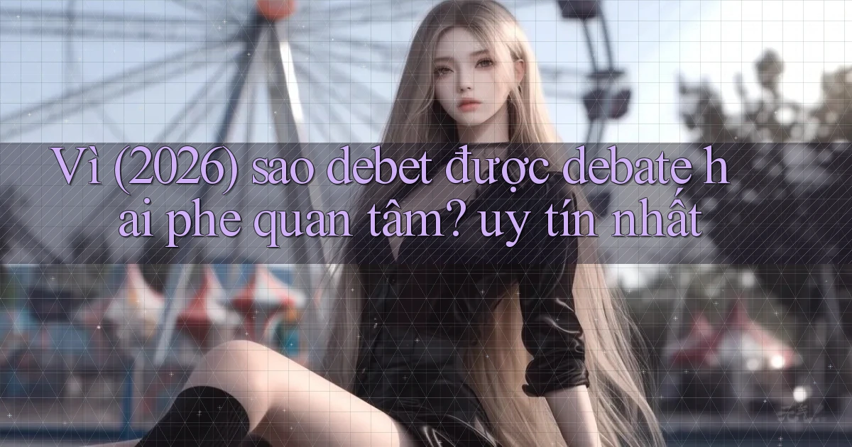Vì (2026) sao debet được debate hai phe quan tâm uy tín nhất