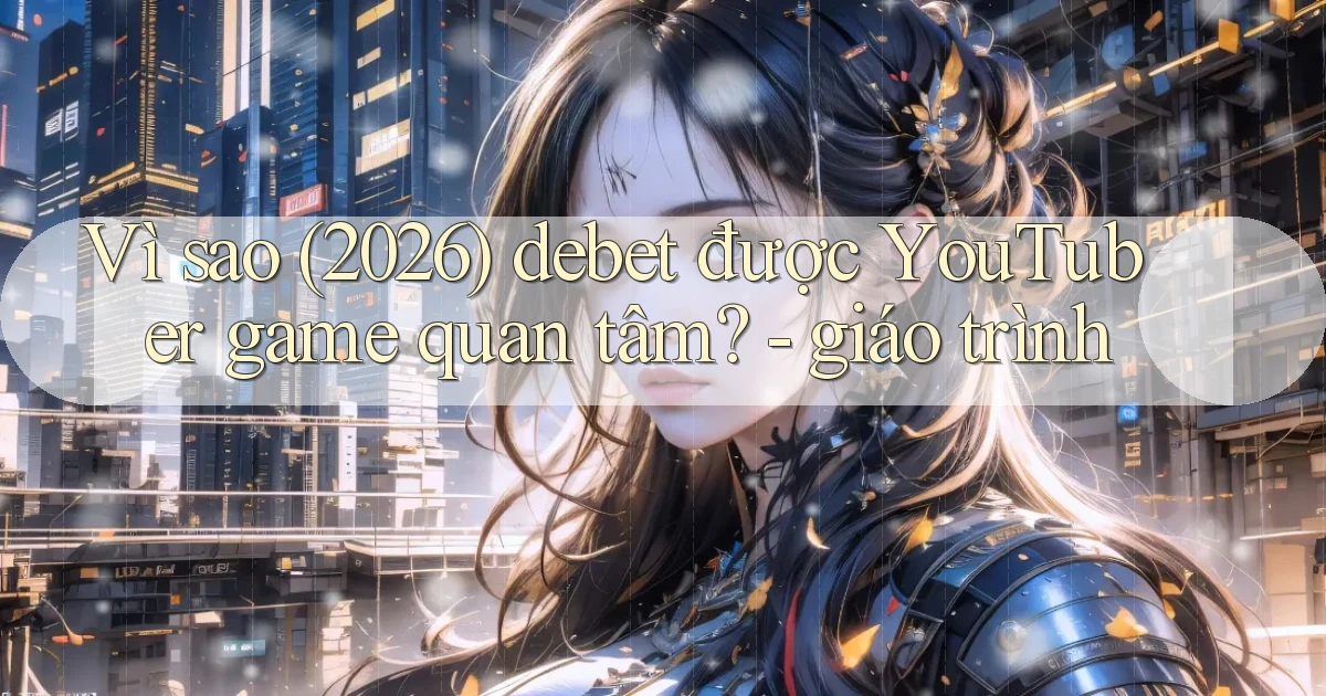 Vì sao (2026) debet được YouTuber game quan tâm   giáo trình