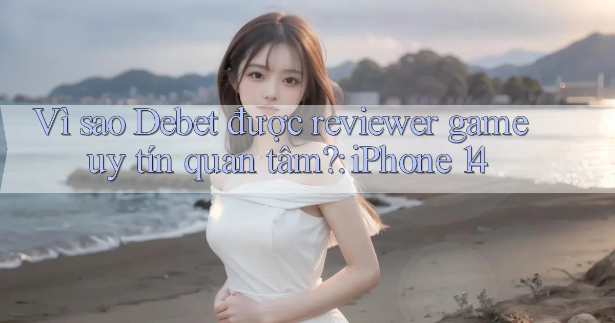 Vì sao Debet được reviewer game uy tín quan tâm iPhone 14