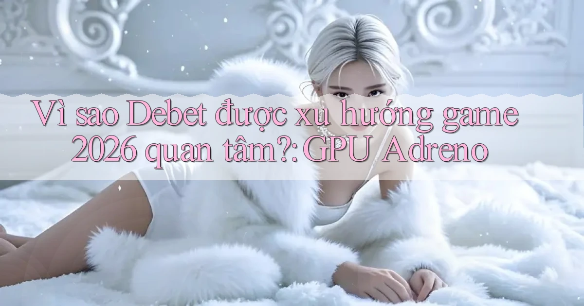 Vì sao Debet được xu hướng game 2026 quan tâm GPU Adreno