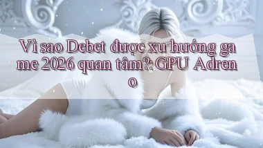 Vì sao Debet được xu hướng game 2026 quan tâm GPU Adreno