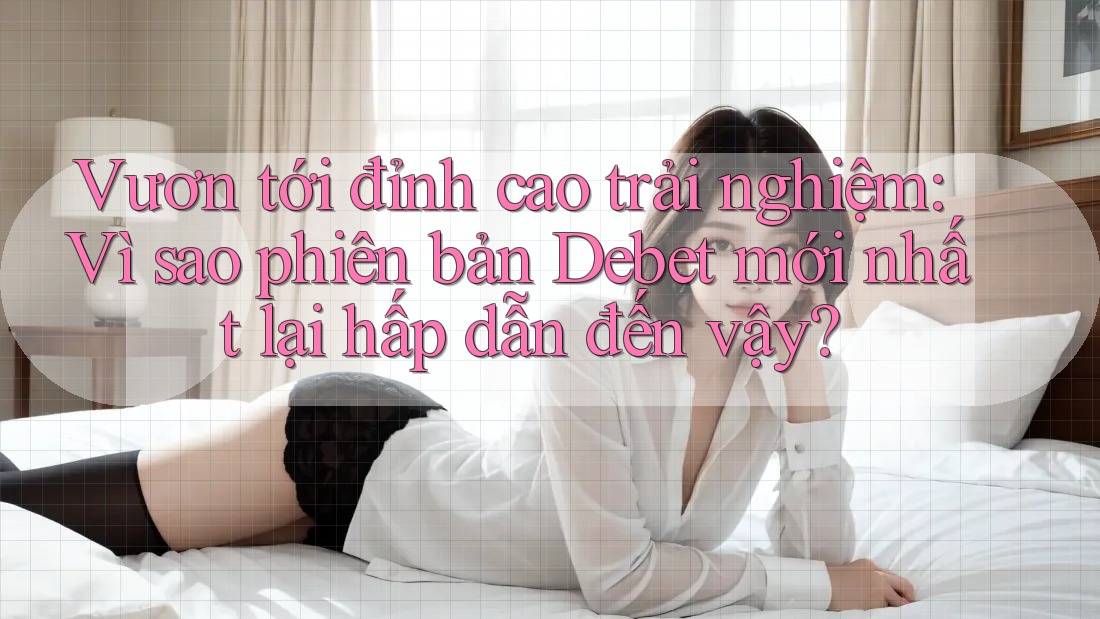Vươn tới đỉnh cao trải nghiệm: Vì sao phiên bản Debet mới nhất lại hấp dẫn đến vậy?