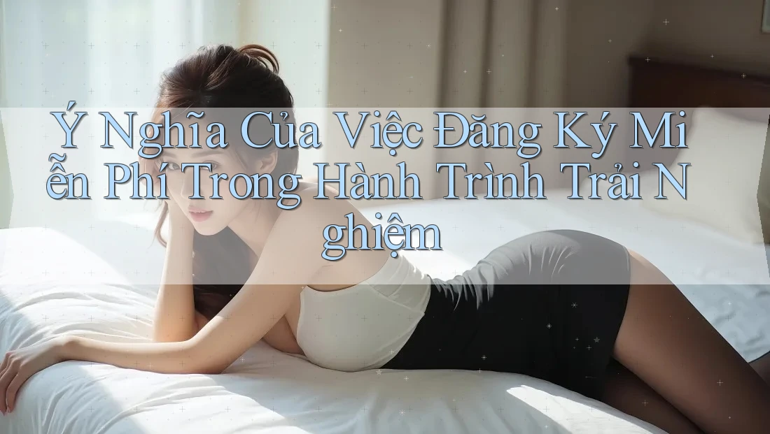 Ý Nghĩa Của Việc Đăng Ký Miễn Phí Trong Hành Trình Trải Nghiệm